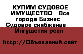 КУПИМ СУДОВОЕ ИМУЩЕСТВО - Все города Бизнес » Судовое снабжение   . Ингушетия респ.